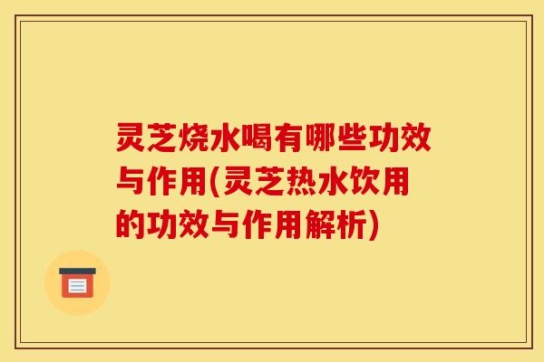 灵芝烧水喝有哪些功效与作用(灵芝热水饮用的功效与作用解析)