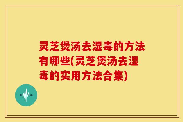 灵芝煲汤去湿毒的方法有哪些(灵芝煲汤去湿毒的实用方法合集)