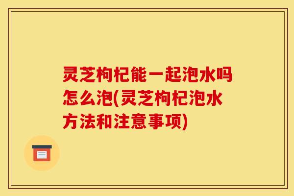 灵芝枸杞能一起泡水吗怎么泡(灵芝枸杞泡水方法和注意事项)