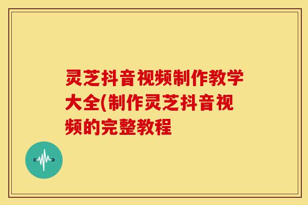 灵芝抖音视频制作教学大全(制作灵芝抖音视频的完整教程
