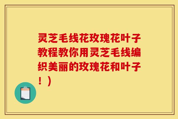 灵芝毛线花玫瑰花叶子教程教你用灵芝毛线编织美丽的玫瑰花和叶子！)