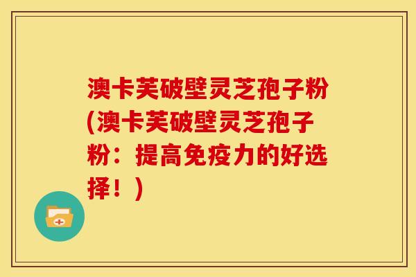 澳卡芙破壁灵芝孢子粉(澳卡芙破壁灵芝孢子粉：提高免疫力的好选择！)