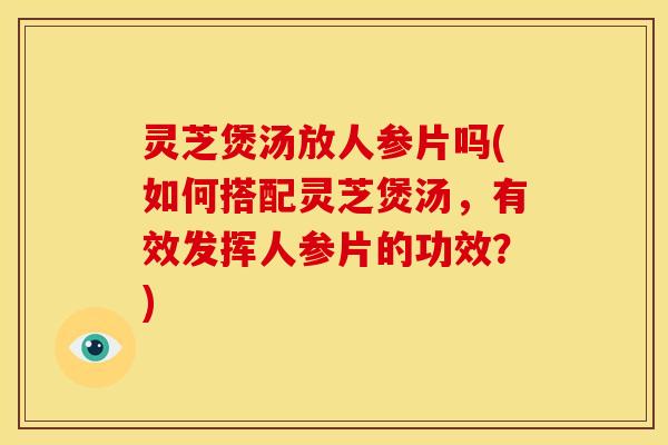 灵芝煲汤放人参片吗(如何搭配灵芝煲汤，有效发挥人参片的功效？)