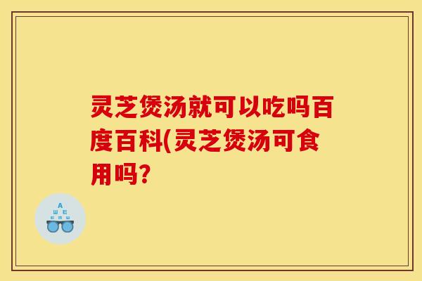 灵芝煲汤就可以吃吗百度百科(灵芝煲汤可食用吗?