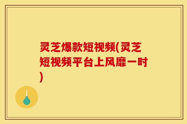 灵芝爆款短视频(灵芝短视频平台上风靡一时)