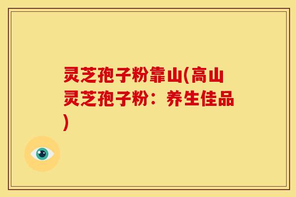灵芝孢子粉靠山(高山灵芝孢子粉:养生佳品)