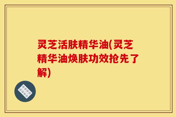 灵芝活肤精华油(灵芝精华油焕肤功效抢先了解)