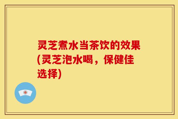 灵芝煮水当茶饮的效果(灵芝泡水喝,保健佳选择)
