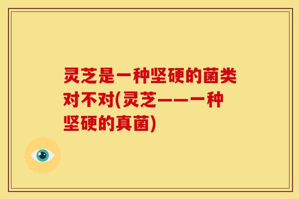 灵芝是一种坚硬的菌类对不对(灵芝——一种坚硬的真菌)