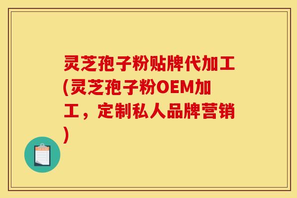 灵芝孢子粉贴牌代加工(灵芝孢子粉OEM加工,定制私人品牌营销)