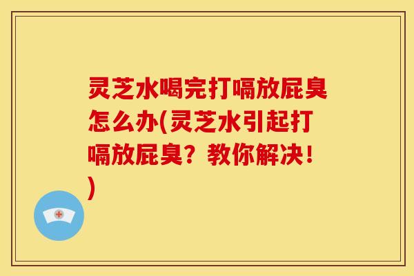 灵芝水喝完打嗝放屁臭怎么办(灵芝水引起打嗝放屁臭?教你解决!)