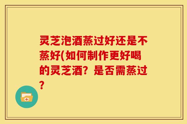 灵芝泡酒蒸过好还是不蒸好(如何制作更好喝的灵芝酒?是否需蒸过?