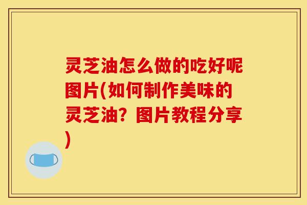 灵芝油怎么做的吃好呢图片(如何制作美味的灵芝油?图片教程分享)
