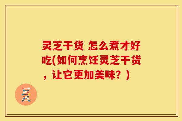 灵芝干货 怎么煮才好吃(如何烹饪灵芝干货,让它更加美味?)