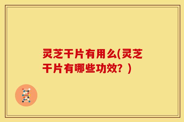 灵芝干片有用么(灵芝干片有哪些功效？)
