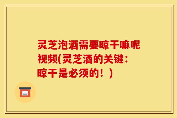 灵芝泡酒需要晾干嘛呢视频(灵芝酒的关键：晾干是必须的！)