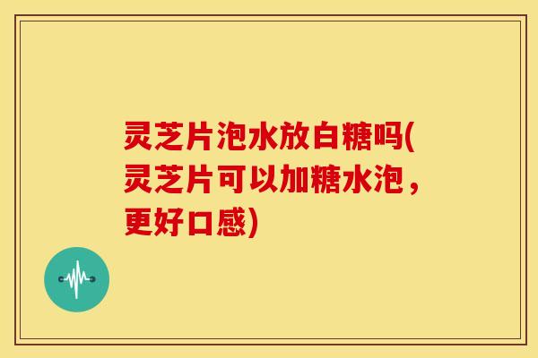 灵芝片泡水放白糖吗(灵芝片可以加糖水泡，更好口感)