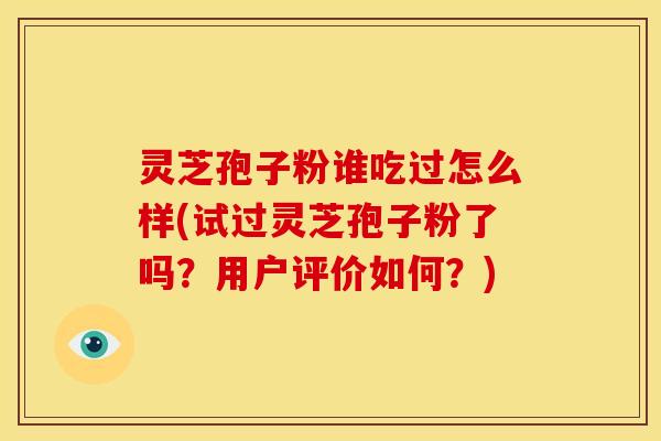 灵芝孢子粉谁吃过怎么样(试过灵芝孢子粉了吗?用户评价如何?)