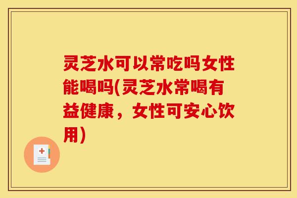 灵芝水可以常吃吗女性能喝吗(灵芝水常喝有益健康,女性可安心饮用)