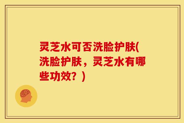 灵芝水可否洗脸护肤(洗脸护肤,灵芝水有哪些功效?)