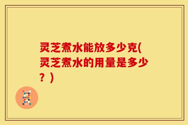 灵芝煮水能放多少克(灵芝煮水的用量是多少?)