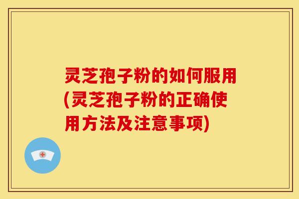 灵芝孢子粉的如何服用(灵芝孢子粉的正确使用方法及注意事项)