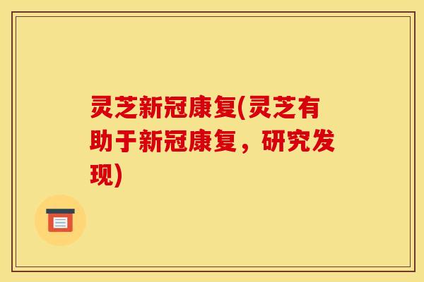 灵芝新冠康复(灵芝有助于新冠康复，研究发现)