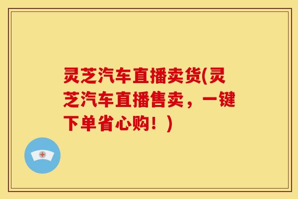 灵芝汽车直播卖货(灵芝汽车直播售卖，一键下单省心购！)