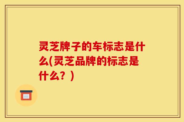 灵芝牌子的车标志是什么(灵芝品牌的标志是什么？)