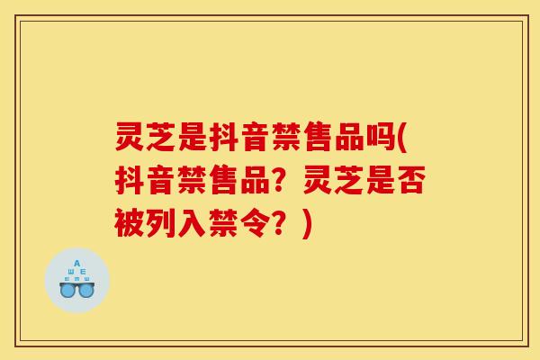 灵芝是抖音禁售品吗(抖音禁售品?灵芝是否被列入禁令?)