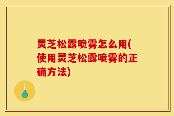 灵芝松露喷雾怎么用(使用灵芝松露喷雾的正确方法)