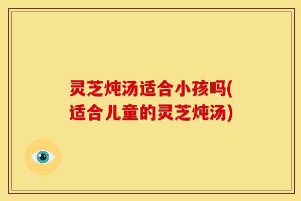 灵芝炖汤适合小孩吗(适合儿童的灵芝炖汤)