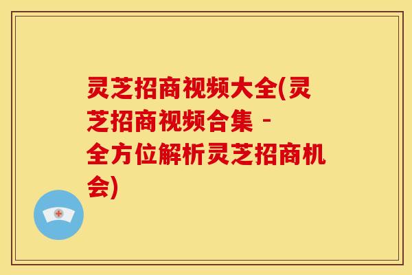灵芝招商视频大全(灵芝招商视频合集 - 全方位解析灵芝招商机会)
