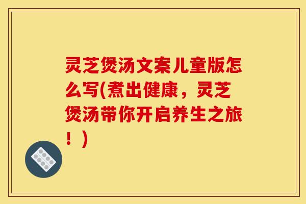 灵芝煲汤文案儿童版怎么写(煮出健康，灵芝煲汤带你开启养生之旅！)