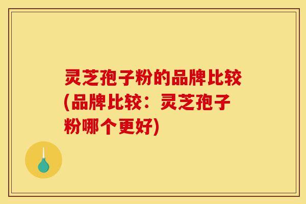 灵芝孢子粉的品牌比较(品牌比较:灵芝孢子粉哪个更好)