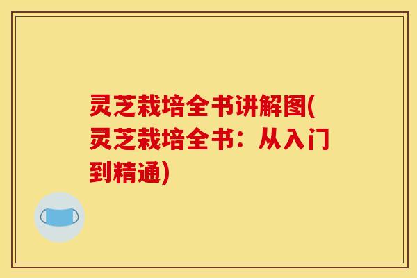 灵芝栽培全书讲解图(灵芝栽培全书：从入门到精通)