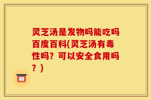 灵芝汤是发物吗能吃吗百度百科(灵芝汤有毒性吗？可以安全食用吗？)
