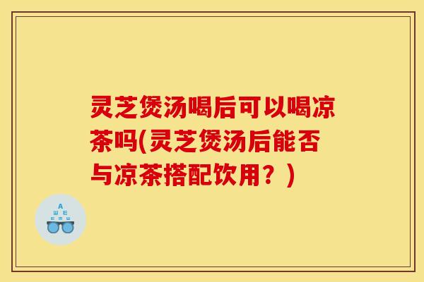 灵芝煲汤喝后可以喝凉茶吗(灵芝煲汤后能否与凉茶搭配饮用？)