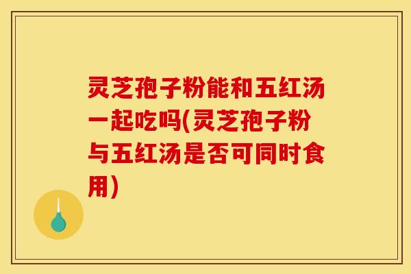 灵芝孢子粉能和五红汤一起吃吗(灵芝孢子粉与五红汤是否可同时食用)
