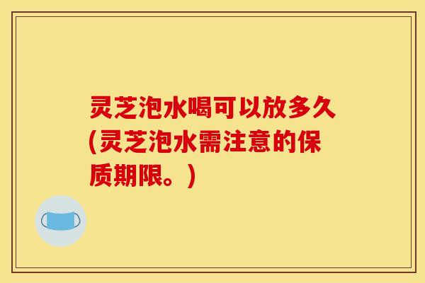 灵芝泡水喝可以放多久(灵芝泡水需注意的保质期限。)
