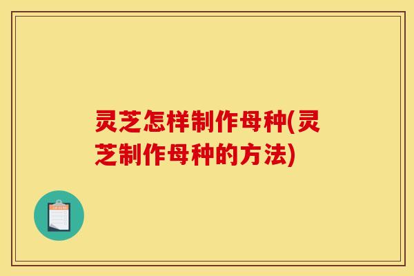 灵芝怎样制作母种(灵芝制作母种的方法)