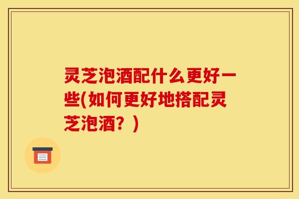 灵芝泡酒配什么更好一些(如何更好地搭配灵芝泡酒?)