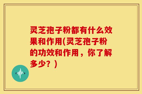 灵芝孢子粉都有什么效果和作用(灵芝孢子粉的功效和作用,你了解多少?)