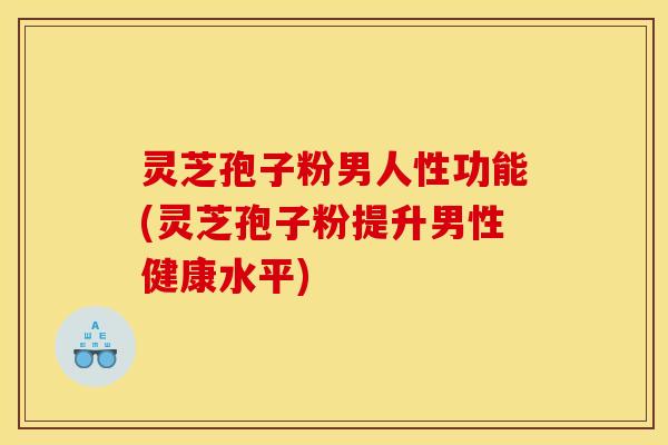 灵芝孢子粉男人性功能(灵芝孢子粉提升男性健康水平)