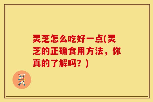 灵芝怎么吃好一点(灵芝的正确食用方法,你真的了解吗?)
