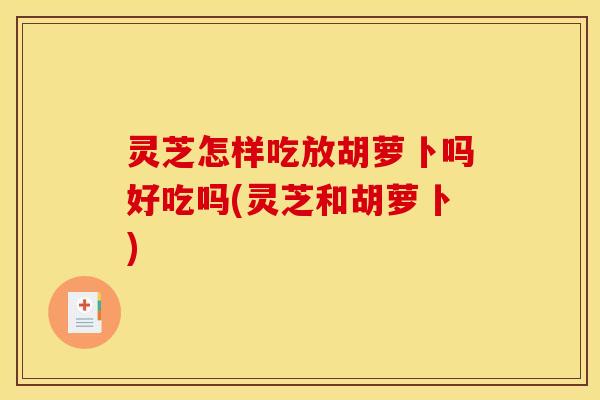 灵芝怎样吃放胡萝卜吗好吃吗(灵芝和胡萝卜)