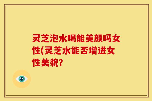 灵芝泡水喝能美颜吗女性(灵芝水能否增进女性美貌？