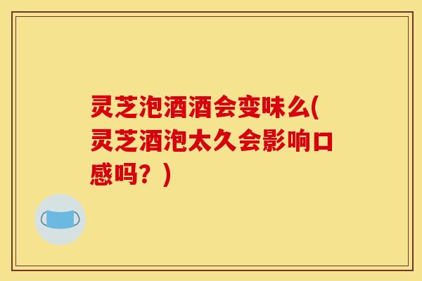 灵芝泡酒酒会变味么(灵芝酒泡太久会影响口感吗?)