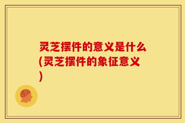 灵芝摆件的意义是什么(灵芝摆件的象征意义)