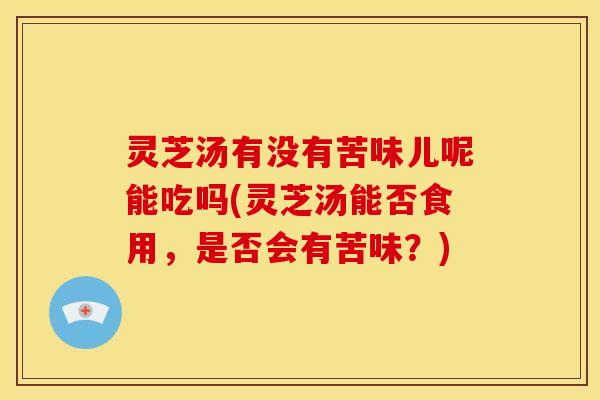 灵芝汤有没有苦味儿呢能吃吗(灵芝汤能否食用，是否会有苦味？)